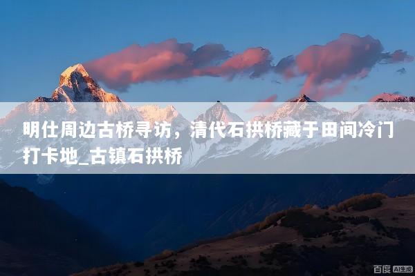 明仕周边古桥寻访，清代石拱桥藏于田间冷门打卡地_古镇石拱桥