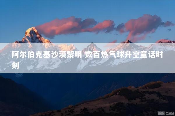 阿尔伯克基沙漠黎明 数百热气球升空童话时刻