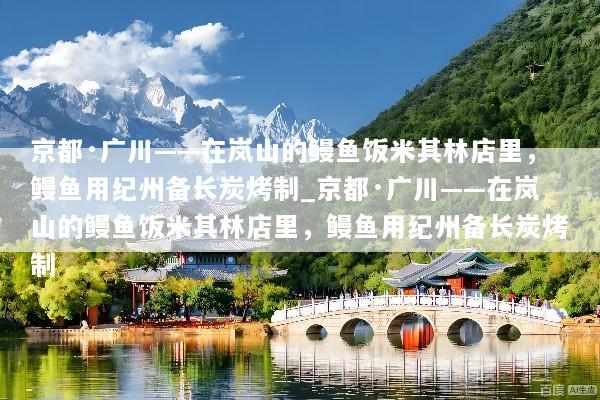 京都·广川——在岚山的鳗鱼饭米其林店里，鳗鱼用纪州备长炭烤制_京都·广川——在岚山的鳗鱼饭米其林店里，鳗鱼用纪州备长炭烤制