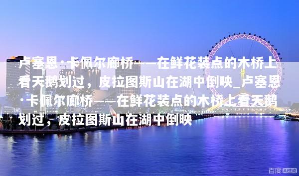 卢塞恩·卡佩尔廊桥——在鲜花装点的木桥上看天鹅划过，皮拉图斯山在湖中倒映_卢塞恩·卡佩尔廊桥——在鲜花装点的木桥上看天鹅划过，皮拉图斯山在湖中倒映