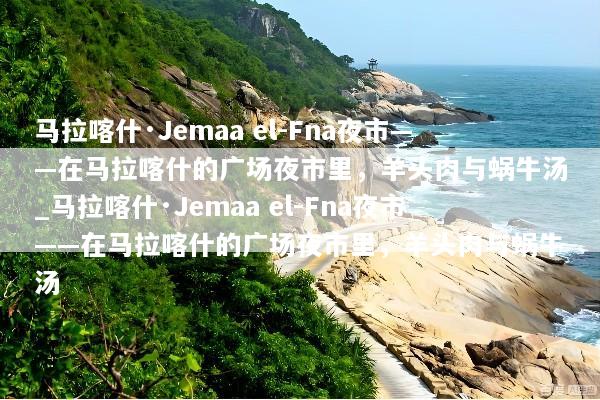 马拉喀什·Jemaa el-Fna夜市——在马拉喀什的广场夜市里，羊头肉与蜗牛汤_马拉喀什·Jemaa el-Fna夜市——在马拉喀什的广场夜市里，羊头肉与蜗牛汤