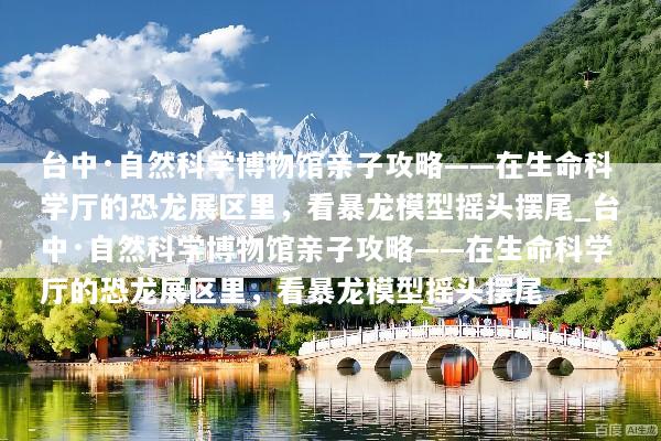 台中·自然科学博物馆亲子攻略——在生命科学厅的恐龙展区里，看暴龙模型摇头摆尾_台中·自然科学博物馆亲子攻略——在生命科学厅的恐龙展区里，看暴龙模型摇头摆尾