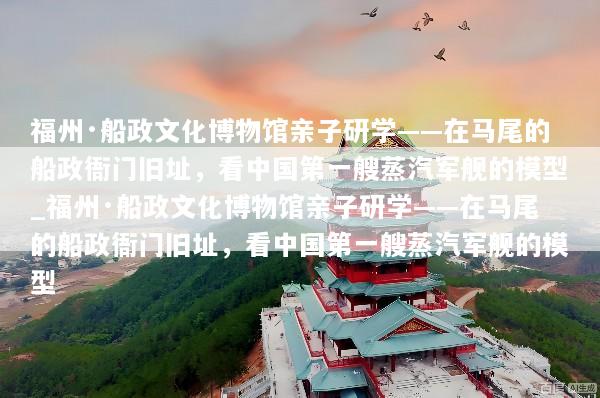 福州·船政文化博物馆亲子研学——在马尾的船政衙门旧址，看中国第一艘蒸汽军舰的模型_福州·船政文化博物馆亲子研学——在马尾的船政衙门旧址，看中国第一艘蒸汽军舰的模型