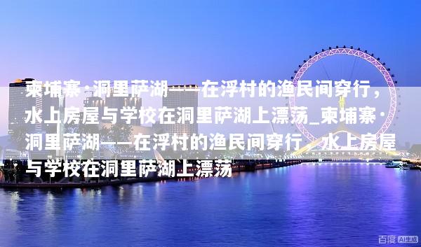 柬埔寨·洞里萨湖——在浮村的渔民间穿行，水上房屋与学校在洞里萨湖上漂荡_柬埔寨·洞里萨湖——在浮村的渔民间穿行，水上房屋与学校在洞里萨湖上漂荡