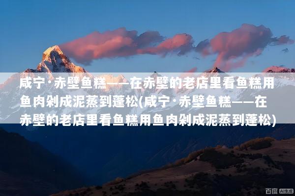 咸宁·赤壁鱼糕——在赤壁的老店里看鱼糕用鱼肉剁成泥蒸到蓬松(咸宁·赤壁鱼糕——在赤壁的老店里看鱼糕用鱼肉剁成泥蒸到蓬松)