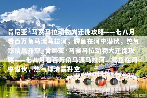 肯尼亚·马赛马拉动物大迁徙攻略——七八月看百万角马渡马拉河，鳄鱼在河中潜伏，热气球清晨升空_肯尼亚·马赛马拉动物大迁徙攻略——七八月看百万角马渡马拉河，鳄鱼在河中潜伏，热气球清晨升空
