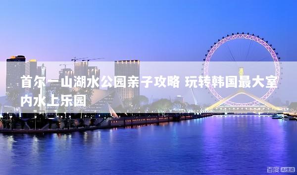 首尔一山湖水公园亲子攻略 玩转韩国最大室内水上乐园