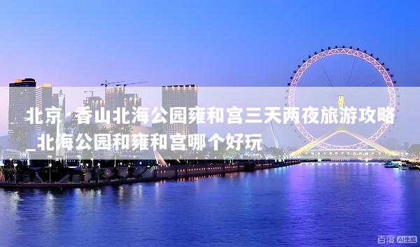 北京·香山北海公园雍和宫三天两夜旅游攻略_北海公园和雍和宫哪个好玩