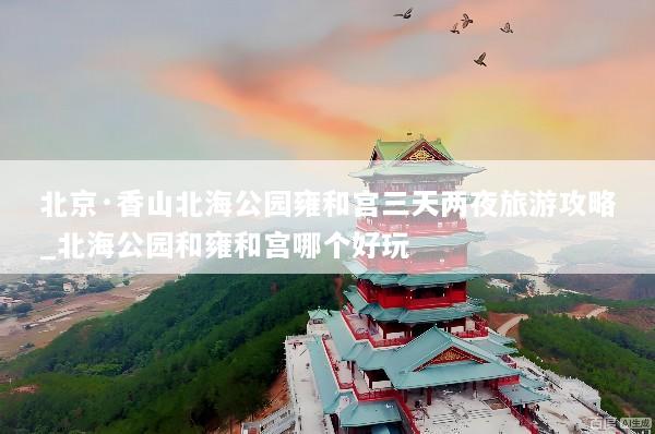 北京·香山北海公园雍和宫三天两夜旅游攻略_北海公园和雍和宫哪个好玩