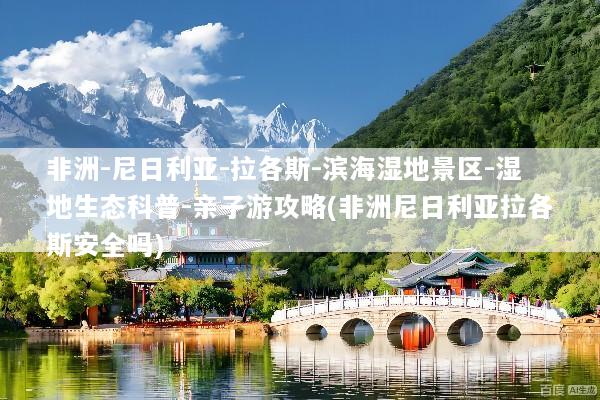非洲-尼日利亚-拉各斯-滨海湿地景区-湿地生态科普-亲子游攻略(非洲尼日利亚拉各斯安全吗)